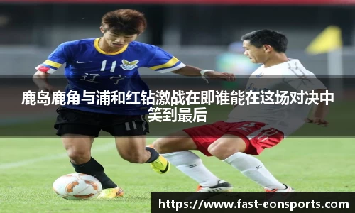 鹿岛鹿角与浦和红钻激战在即谁能在这场对决中笑到最后 鹿岛鹿角与浦和红钻激战在即谁能在这场对决中笑到最后